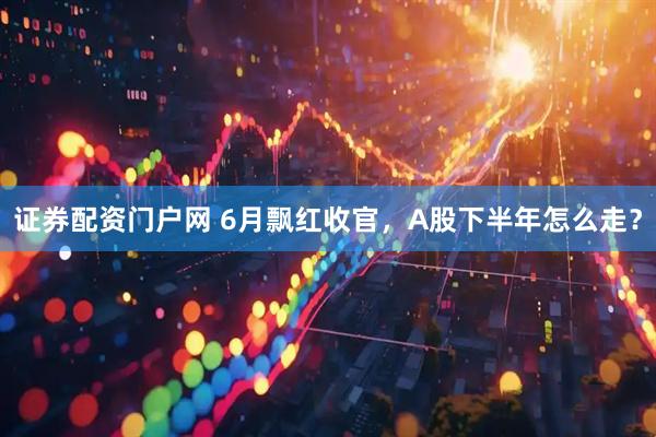 证券配资门户网 6月飘红收官，A股下半年怎么走？