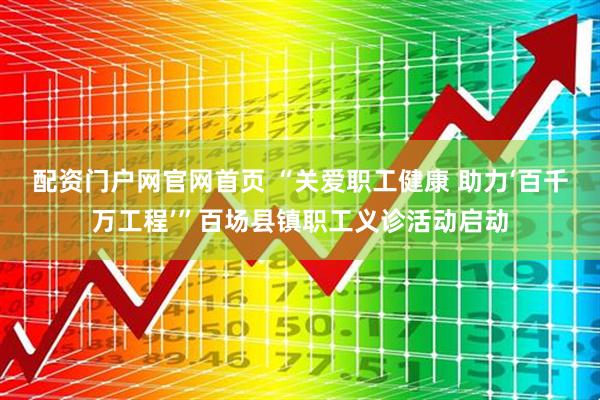 配资门户网官网首页 “关爱职工健康 助力‘百千万工程’”百场县镇职工义诊活动启动
