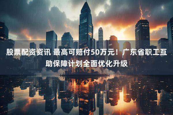 股票配资资讯 最高可赔付50万元！广东省职工互助保障计划全面优化升级