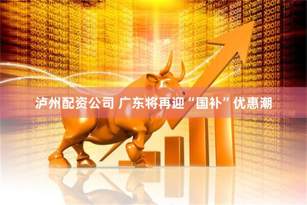 泸州配资公司 广东将再迎“国补”优惠潮