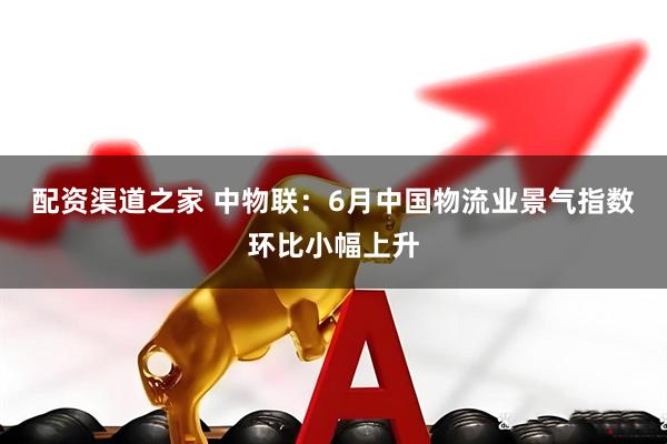 配资渠道之家 中物联：6月中国物流业景气指数环比小幅上升