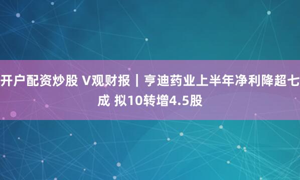 开户配资炒股 V观财报｜亨迪药业上半年净利降超七成 拟10转增4.5股