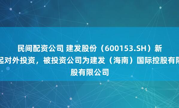 民间配资公司 建发股份（600153.SH）新增一起对外投资，被投资公司为建发（海南）国际控股有限公司