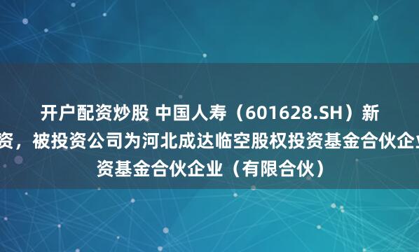 开户配资炒股 中国人寿（601628.SH）新增一起对外投资，被投资公司为河北成达临空股权投资基金合伙企业（有限合伙）