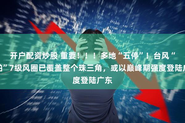 开户配资炒股 重要！！！多地“五停”！台风“韦帕”7级风圈已覆盖整个珠三角，或以巅峰期强度登陆广东