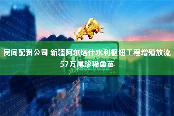 民间配资公司 新疆阿尔塔什水利枢纽工程增殖放流57万尾珍稀鱼苗