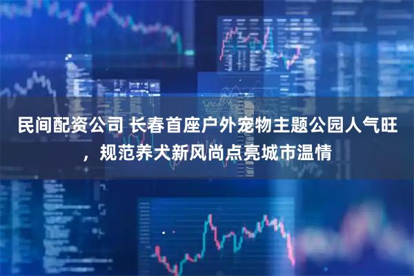 民间配资公司 长春首座户外宠物主题公园人气旺，规范养犬新风尚点亮城市温情