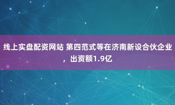线上实盘配资网站 第四范式等在济南新设合伙企业，出资额1.9亿