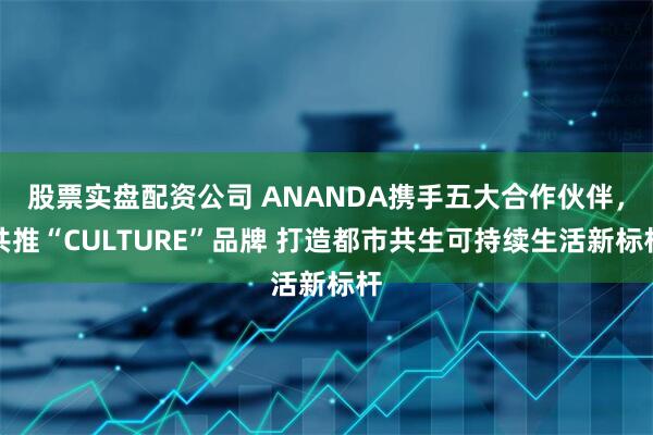 股票实盘配资公司 ANANDA携手五大合作伙伴，共推“CULTURE”品牌 打造都市共生可持续生活新标杆