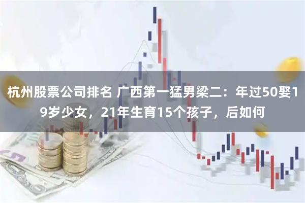 杭州股票公司排名 广西第一猛男梁二：年过50娶19岁少女，21年生育15个孩子，后如何