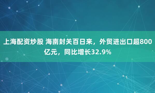 上海配资炒股 海南封关百日来，外贸进出口超800亿元，同比增长32.9%
