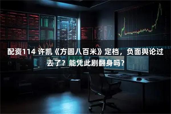 配资114 许凯《方圆八百米》定档，负面舆论过去了？能凭此剧翻身吗？