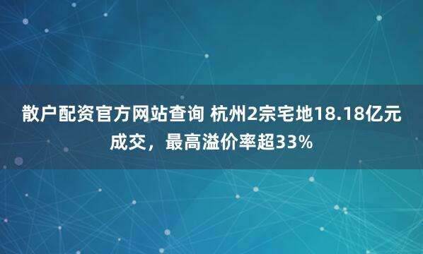 散户配资官方网站查询 杭州2宗宅地18.18亿元成交，最高溢价率超33%