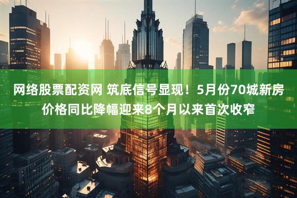 网络股票配资网 筑底信号显现！5月份70城新房价格同比降幅迎来8个月以来首次收窄