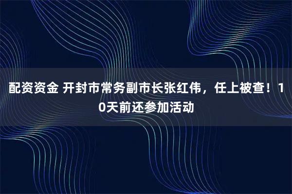 配资资金 开封市常务副市长张红伟，任上被查！10天前还参加活动