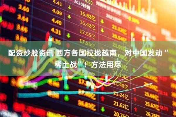 配资炒股资讯 西方各国拉拢越南，对中国发动“稀土战”！方法用尽