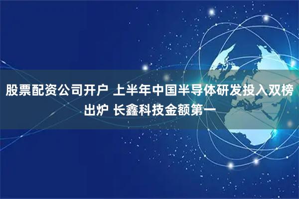 股票配资公司开户 上半年中国半导体研发投入双榜出炉 长鑫科技金额第一